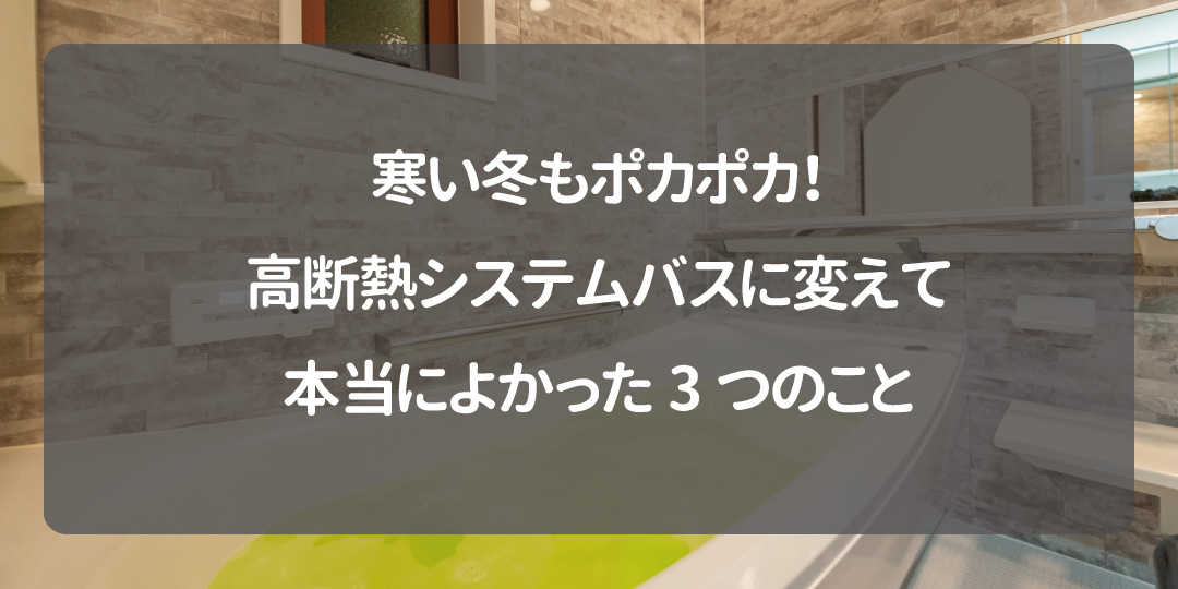 寒い冬もポカポカ！高断熱システムバスに変えて本当によかった3つのこと